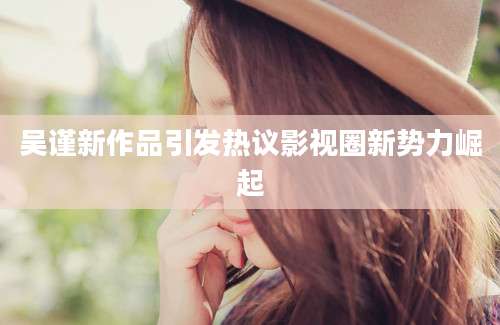 吴谨新作品引发热议影视圈新势力崛起