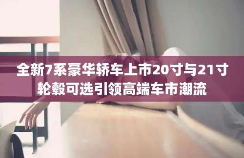 全新7系豪华轿车上市20寸与21寸轮毂可选引领高端车市潮流