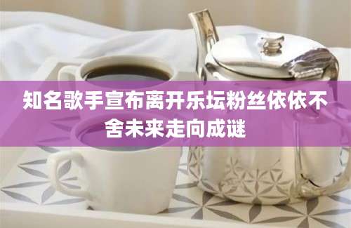 知名歌手宣布离开乐坛粉丝依依不舍未来走向成谜