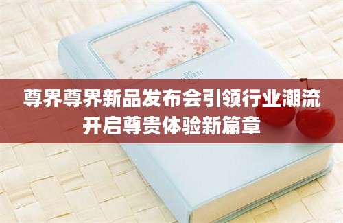 尊界尊界新品发布会引领行业潮流开启尊贵体验新篇章