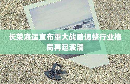 长荣海运宣布重大战略调整行业格局再起波澜