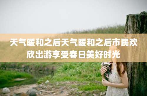 天气暖和之后天气暖和之后市民欢欣出游享受春日美好时光