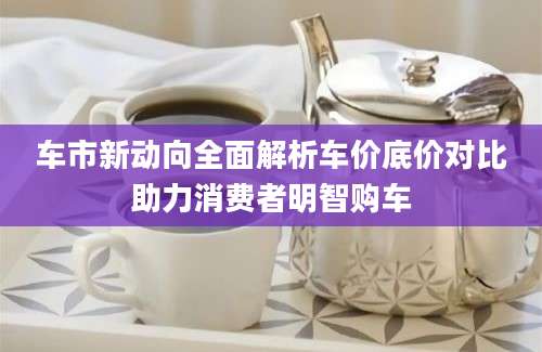 车市新动向全面解析车价底价对比助力消费者明智购车