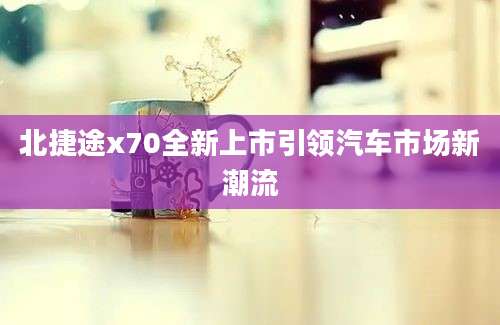 北捷途x70全新上市引领汽车市场新潮流