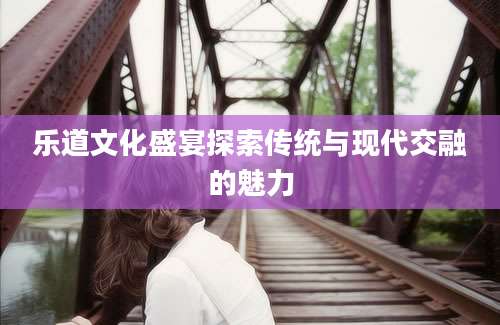 乐道文化盛宴探索传统与现代交融的魅力