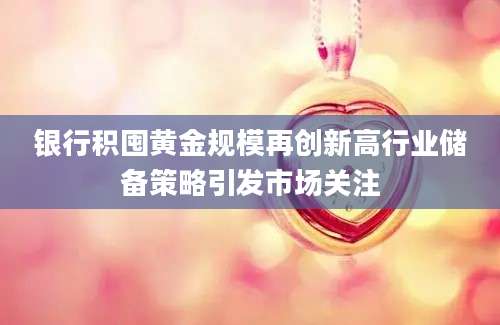 银行积囤黄金规模再创新高行业储备策略引发市场关注