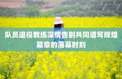 队员退役教练深情告别共同谱写辉煌篇章的落幕时刻