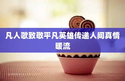 凡人歌致敬平凡英雄传递人间真情暖流