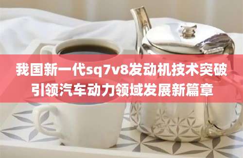 我国新一代sq7v8发动机技术突破引领汽车动力领域发展新篇章