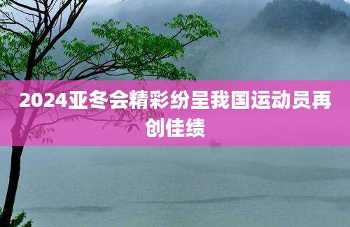 2024亚冬会精彩纷呈我国运动员再创佳绩