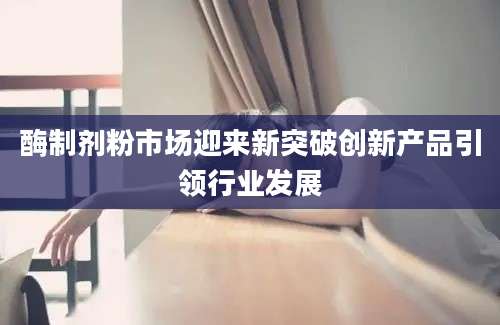 酶制剂粉市场迎来新突破创新产品引领行业发展