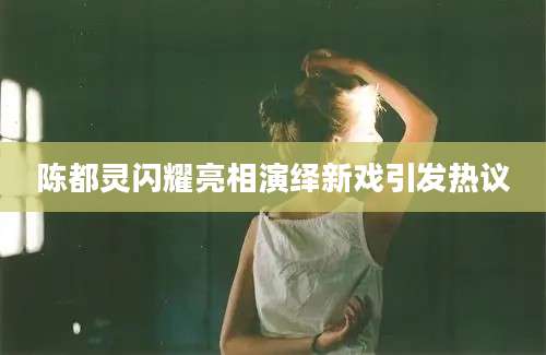 陈都灵闪耀亮相演绎新戏引发热议
