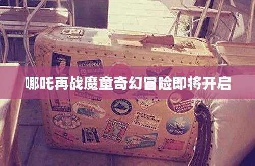 哪吒再战魔童奇幻冒险即将开启