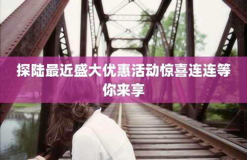 探陆最近盛大优惠活动惊喜连连等你来享