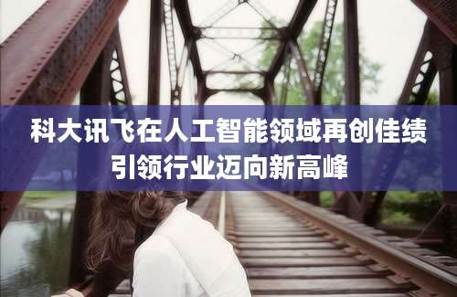 科大讯飞在人工智能领域再创佳绩引领行业迈向新高峰
