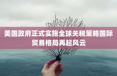 美国政府正式实施全球关税策略国际贸易格局再起风云