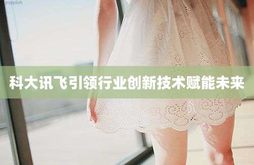 科大讯飞引领行业创新技术赋能未来