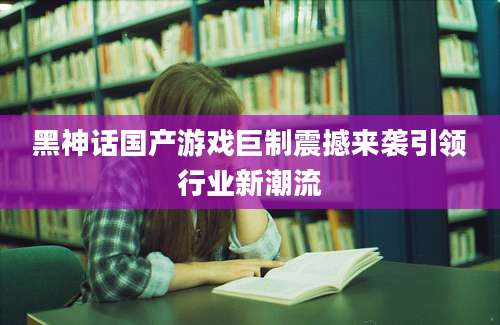 黑神话国产游戏巨制震撼来袭引领行业新潮流