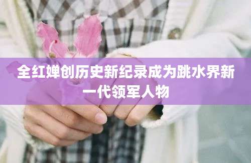 全红婵创历史新纪录成为跳水界新一代领军人物