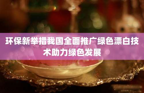 环保新举措我国全面推广绿色漂白技术助力绿色发展