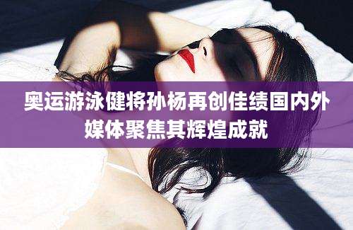 奥运游泳健将孙杨再创佳绩国内外媒体聚焦其辉煌成就