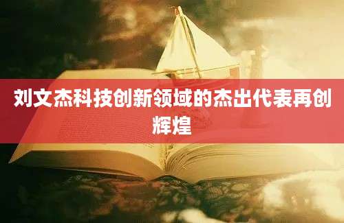 刘文杰科技创新领域的杰出代表再创辉煌