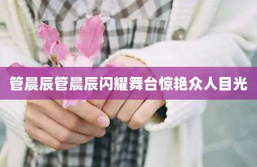 管晨辰管晨辰闪耀舞台惊艳众人目光