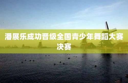 潘展乐成功晋级全国青少年舞蹈大赛决赛