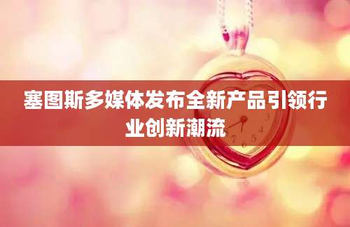 塞图斯多媒体发布全新产品引领行业创新潮流