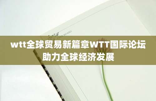 wtt全球贸易新篇章WTT国际论坛助力全球经济发展