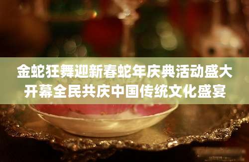金蛇狂舞迎新春蛇年庆典活动盛大开幕全民共庆中国传统文化盛宴