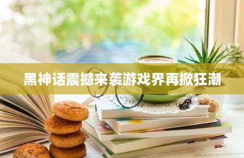 黑神话震撼来袭游戏界再掀狂潮