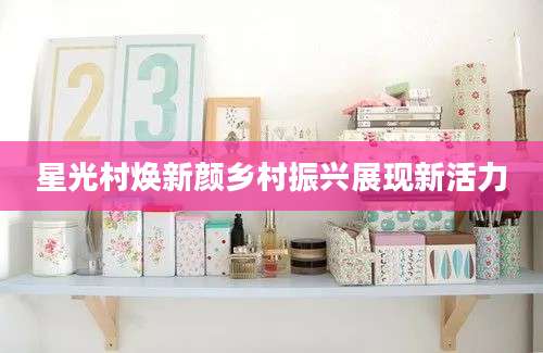 星光村焕新颜乡村振兴展现新活力