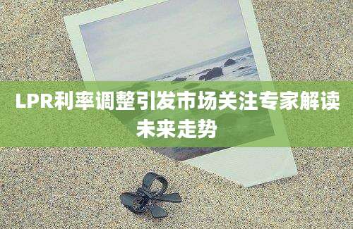 LPR利率调整引发市场关注专家解读未来走势