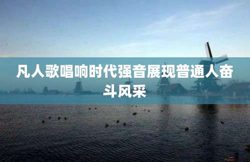 凡人歌唱响时代强音展现普通人奋斗风采