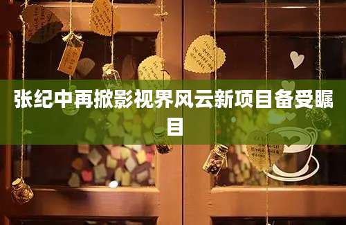 张纪中再掀影视界风云新项目备受瞩目