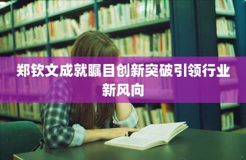郑钦文成就瞩目创新突破引领行业新风向