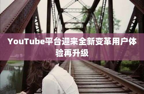 YouTube平台迎来全新变革用户体验再升级