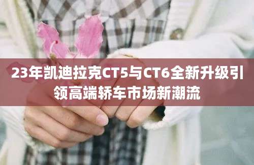23年凯迪拉克CT5与CT6全新升级引领高端轿车市场新潮流