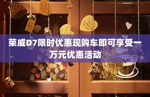 荣威D7限时优惠现购车即可享受一万元优惠活动