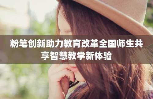 粉笔创新助力教育改革全国师生共享智慧教学新体验