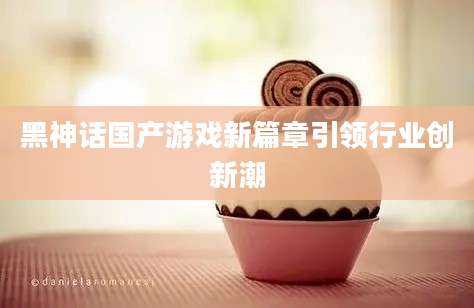 黑神话国产游戏新篇章引领行业创新潮