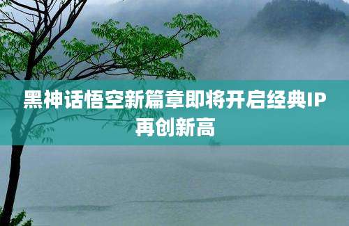 黑神话悟空新篇章即将开启经典IP再创新高