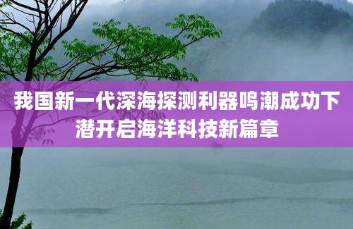我国新一代深海探测利器鸣潮成功下潜开启海洋科技新篇章