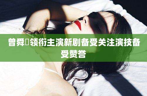曾舜晞领衔主演新剧备受关注演技备受赞誉