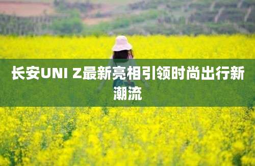 长安UNI Z最新亮相引领时尚出行新潮流