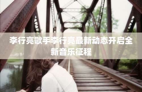 李行亮歌手李行亮最新动态开启全新音乐征程