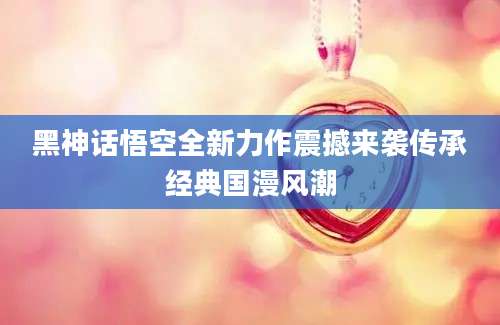 黑神话悟空全新力作震撼来袭传承经典国漫风潮