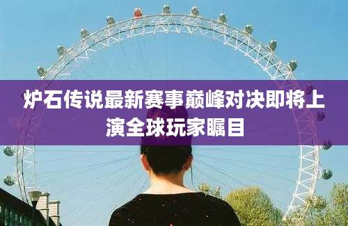 炉石传说最新赛事巅峰对决即将上演全球玩家瞩目