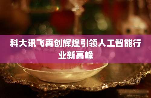 科大讯飞再创辉煌引领人工智能行业新高峰